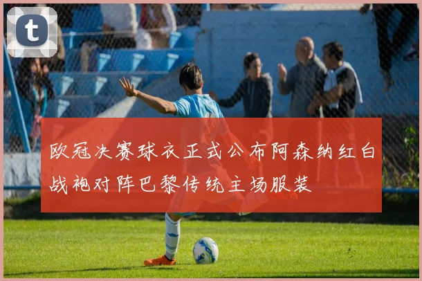 欧冠决赛球衣正式公布阿森纳红白战袍对阵巴黎传统主场服装