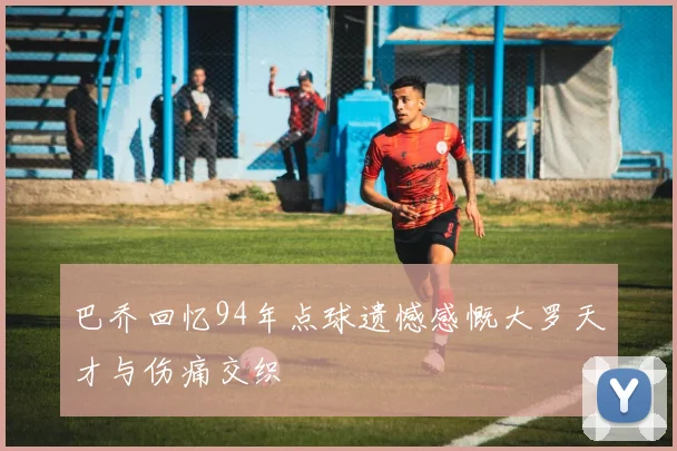 巴乔回忆94年点球遗憾感慨大罗天才与伤痛交织
