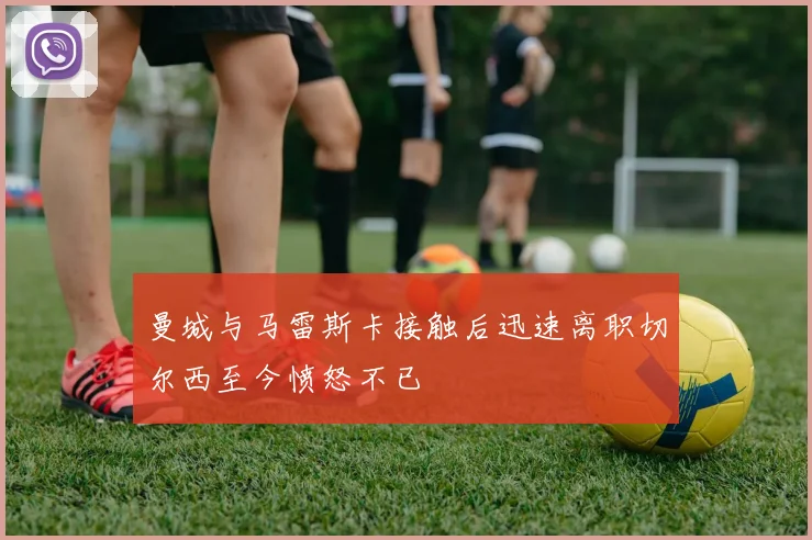 曼城与马雷斯卡接触后迅速离职切尔西至今愤怒不已