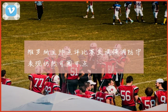 维罗纳主帅点评比赛失误强调防守表现仍然可圈可点