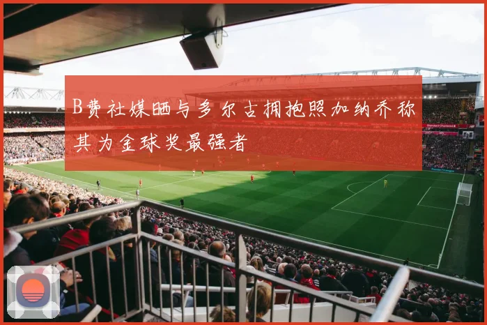B费社媒晒与多尔古拥抱照加纳乔称其为金球奖最强者