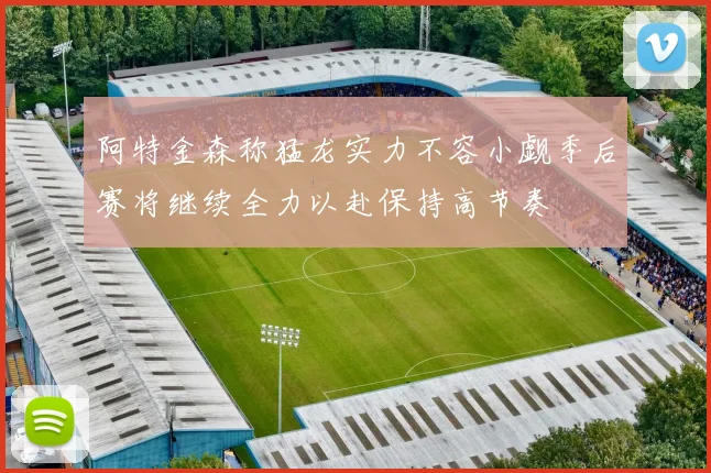 阿特金森称猛龙实力不容小觑季后赛将继续全力以赴保持高节奏