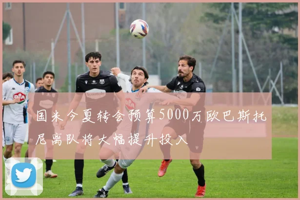 国米今夏转会预算5000万欧巴斯托尼离队将大幅提升投入