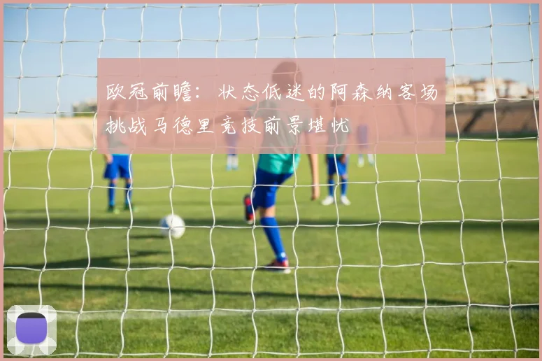 欧冠前瞻：状态低迷的阿森纳客场挑战马德里竞技前景堪忧