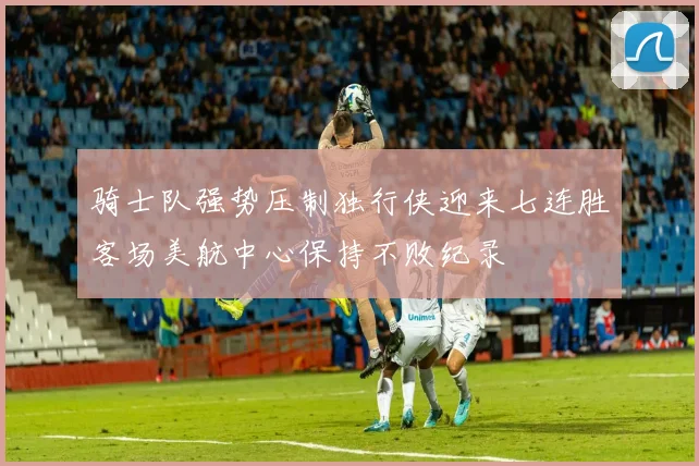 骑士队强势压制独行侠迎来七连胜客场美航中心保持不败纪录