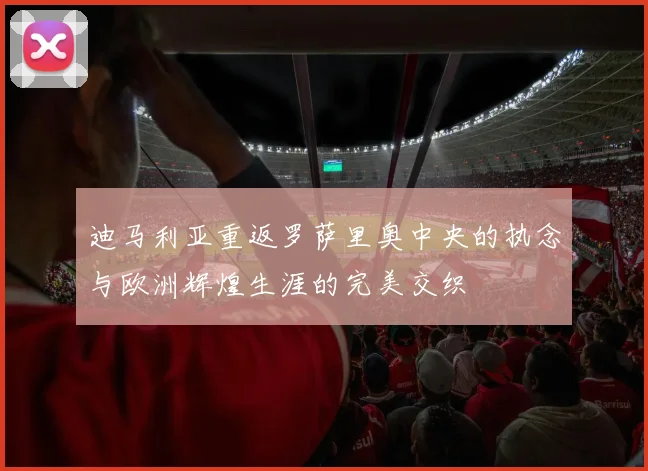 迪马利亚重返罗萨里奥中央的执念与欧洲辉煌生涯的完美交织
