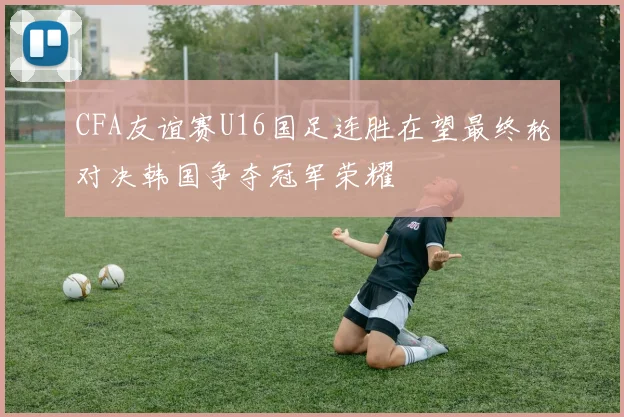 CFA友谊赛U16国足连胜在望最终轮对决韩国争夺冠军荣耀