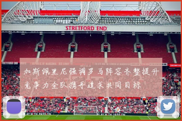 加斯佩里尼强调罗马阵容齐整提升竞争力全队携手追求共同目标