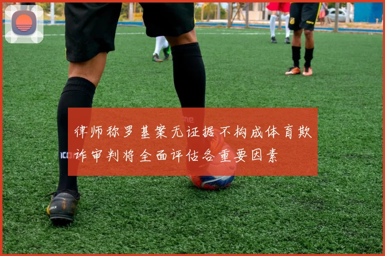 律师称罗基案无证据不构成体育欺诈审判将全面评估各重要因素