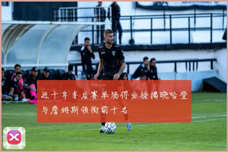 近十年季后赛单场得分榜揭晓哈登与詹姆斯领衔前十名
