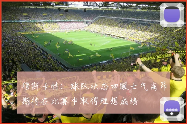 穆斯卡特：球队状态回暖士气高昂期待在比赛中取得理想成绩