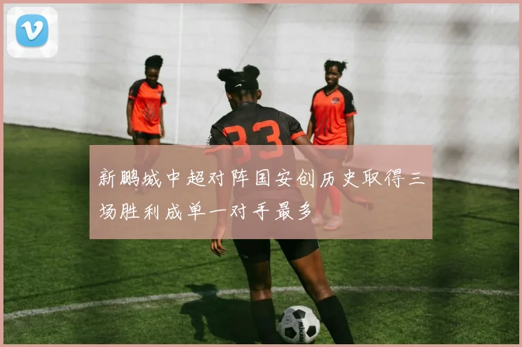 新鹏城中超对阵国安创历史取得三场胜利成单一对手最多