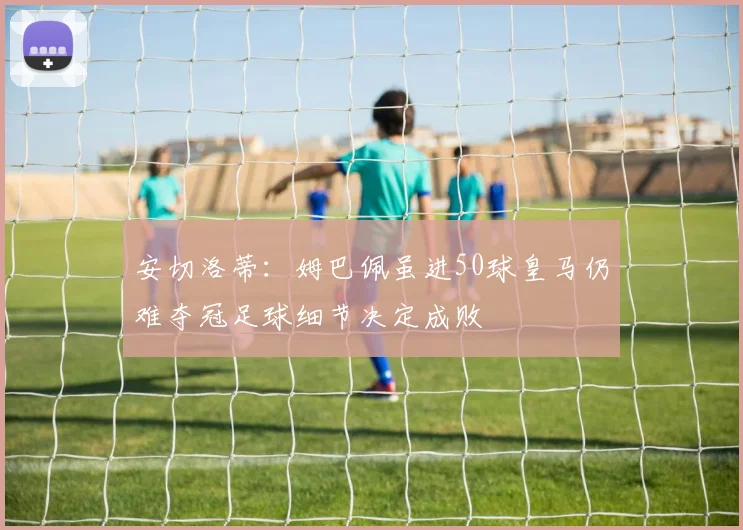 安切洛蒂：姆巴佩虽进50球皇马仍难夺冠足球细节决定成败