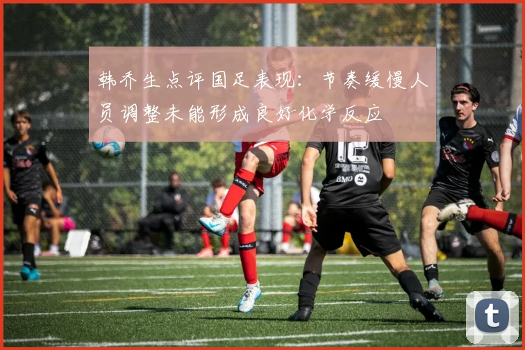 韩乔生点评国足表现：节奏缓慢人员调整未能形成良好化学反应