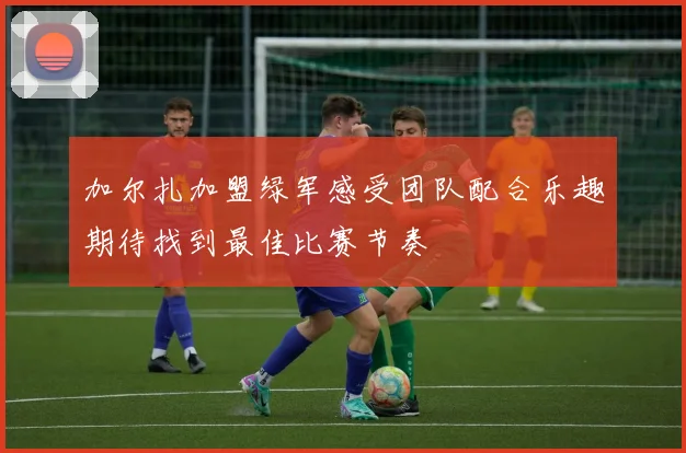 加尔扎加盟绿军感受团队配合乐趣期待找到最佳比赛节奏