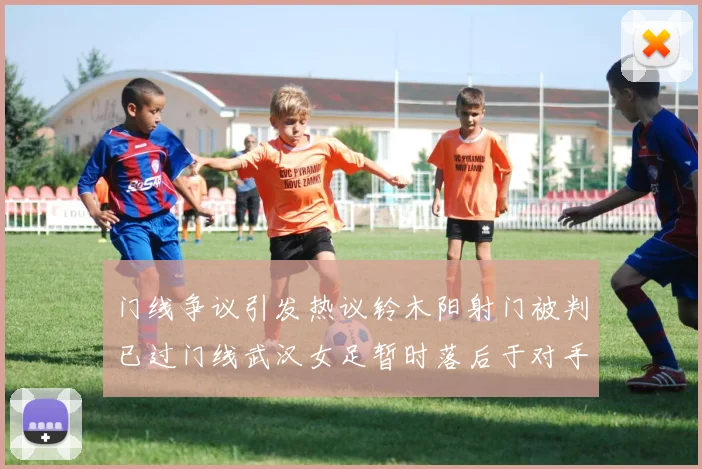门线争议引发热议铃木阳射门被判已过门线武汉女足暂时落后于对手