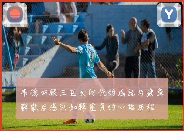 韦德回顾三巨头时代的成就与疲惫解散后感到如释重负的心路历程