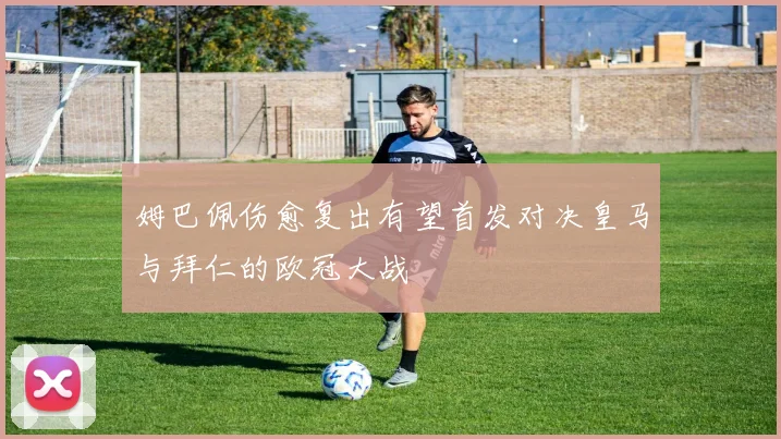 姆巴佩伤愈复出有望首发对决皇马与拜仁的欧冠大战