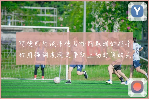 阿德巴约谈韦德与哈斯勒姆的指导作用强调表现是争取上场时间的关键