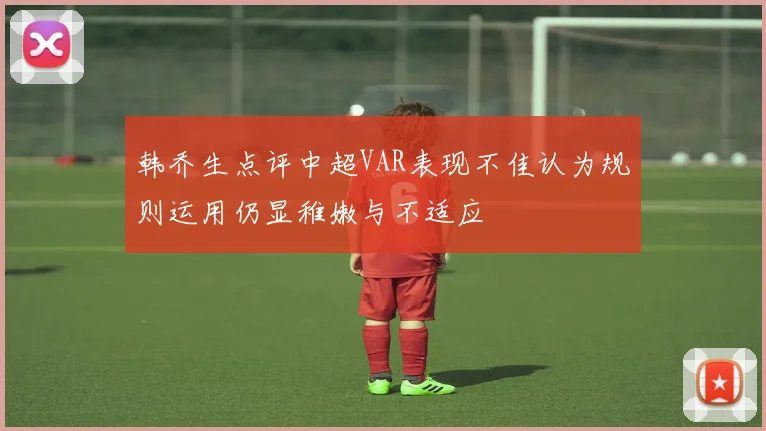 韩乔生点评中超VAR表现不佳认为规则运用仍显稚嫩与不适应