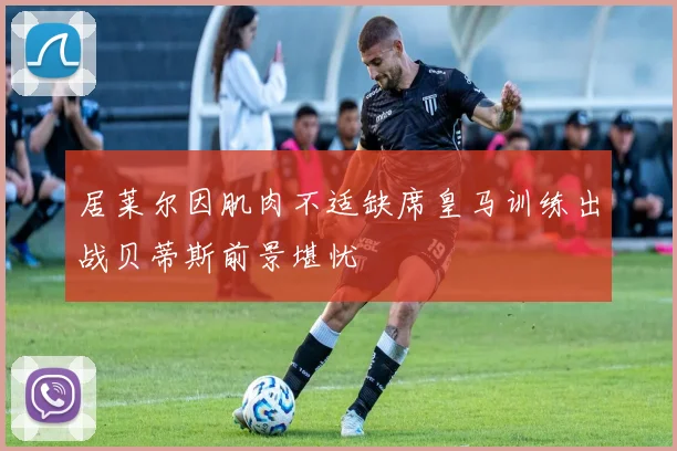 居莱尔因肌肉不适缺席皇马训练出战贝蒂斯前景堪忧