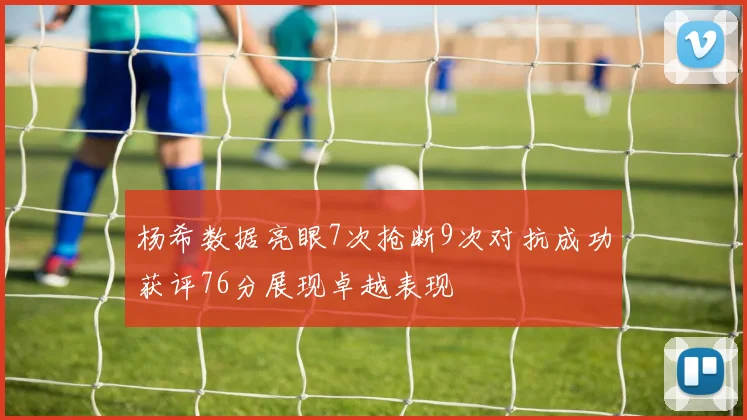 杨希数据亮眼7次抢断9次对抗成功获评76分展现卓越表现