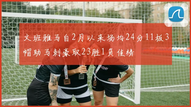 文班雅马自2月以来场均24分11板3帽助马刺豪取23胜1负佳绩