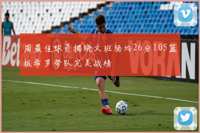周最佳球员揭晓文班场均26分105篮板希罗带队完美战绩