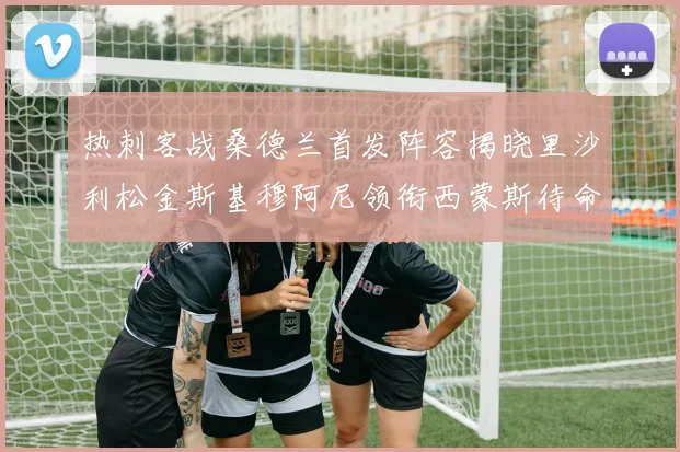热刺客战桑德兰首发阵容揭晓里沙利松金斯基穆阿尼领衔西蒙斯待命
