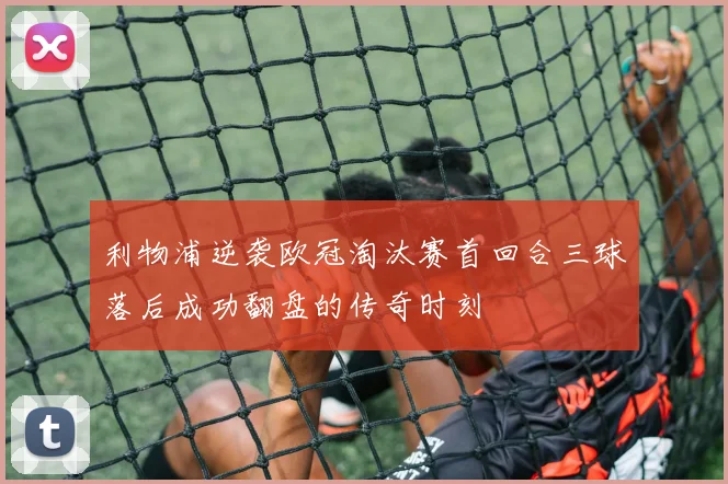 利物浦逆袭欧冠淘汰赛首回合三球落后成功翻盘的传奇时刻
