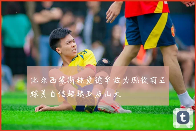 比尔西蒙斯称爱德华兹为现役前五球员自信超越亚历山大