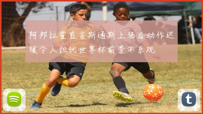 阿邦拉霍直言斯通斯上场后动作迟缓令人担忧世界杯前景不乐观