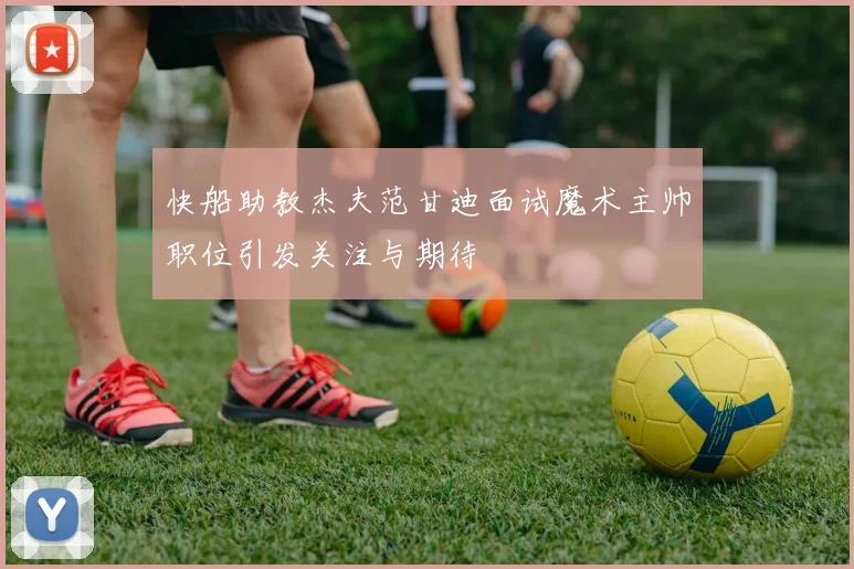 快船助教杰夫范甘迪面试魔术主帅职位引发关注与期待