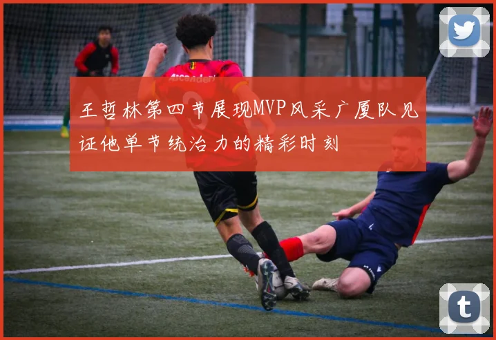 王哲林第四节展现MVP风采广厦队见证他单节统治力的精彩时刻