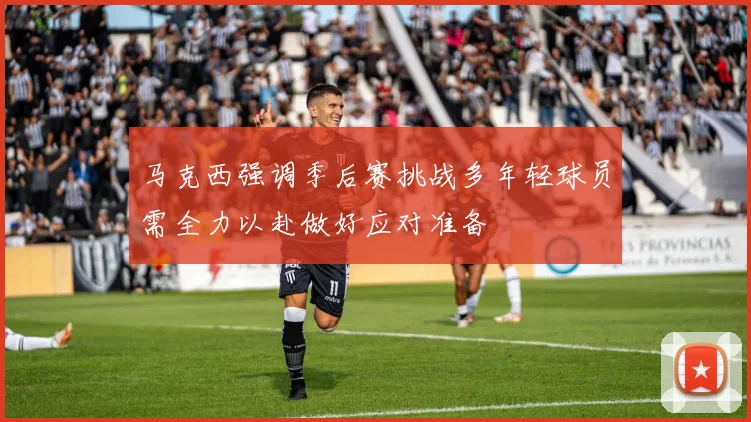 马克西强调季后赛挑战多年轻球员需全力以赴做好应对准备